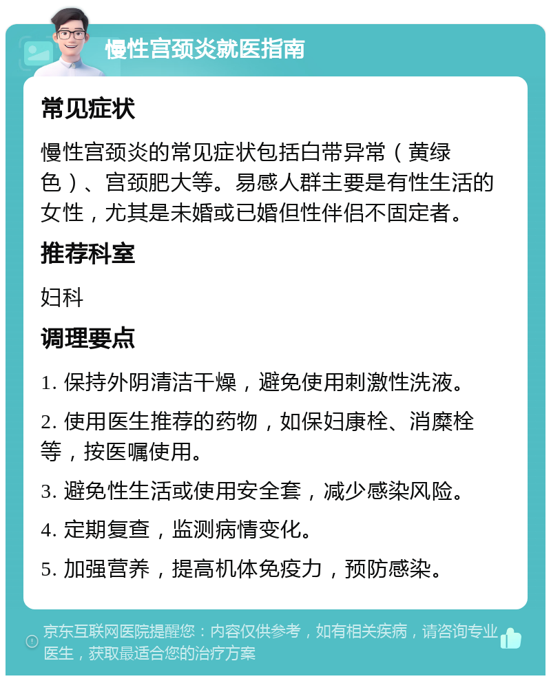 慢性宫颈炎就医指南 常见症状 慢性宫颈炎的常见症状包括白带异常（黄绿色）、宫颈肥大等。易感人群主要是有性生活的女性，尤其是未婚或已婚但性伴侣不固定者。 推荐科室 妇科 调理要点 1. 保持外阴清洁干燥，避免使用刺激性洗液。 2. 使用医生推荐的药物，如保妇康栓、消糜栓等，按医嘱使用。 3. 避免性生活或使用安全套，减少感染风险。 4. 定期复查，监测病情变化。 5. 加强营养，提高机体免疫力，预防感染。