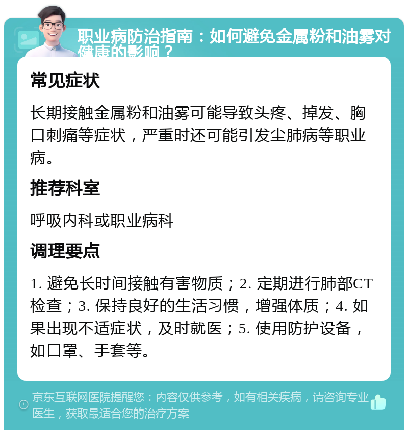 职业病防治指南：如何避免金属粉和油雾对健康的影响？ 常见症状 长期接触金属粉和油雾可能导致头疼、掉发、胸口刺痛等症状，严重时还可能引发尘肺病等职业病。 推荐科室 呼吸内科或职业病科 调理要点 1. 避免长时间接触有害物质；2. 定期进行肺部CT检查；3. 保持良好的生活习惯，增强体质；4. 如果出现不适症状，及时就医；5. 使用防护设备，如口罩、手套等。