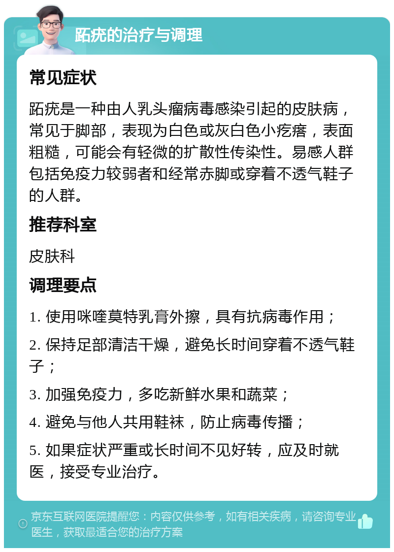 跖疣的治疗与调理 常见症状 跖疣是一种由人乳头瘤病毒感染引起的皮肤病，常见于脚部，表现为白色或灰白色小疙瘩，表面粗糙，可能会有轻微的扩散性传染性。易感人群包括免疫力较弱者和经常赤脚或穿着不透气鞋子的人群。 推荐科室 皮肤科 调理要点 1. 使用咪喹莫特乳膏外擦，具有抗病毒作用； 2. 保持足部清洁干燥，避免长时间穿着不透气鞋子； 3. 加强免疫力，多吃新鲜水果和蔬菜； 4. 避免与他人共用鞋袜，防止病毒传播； 5. 如果症状严重或长时间不见好转，应及时就医，接受专业治疗。