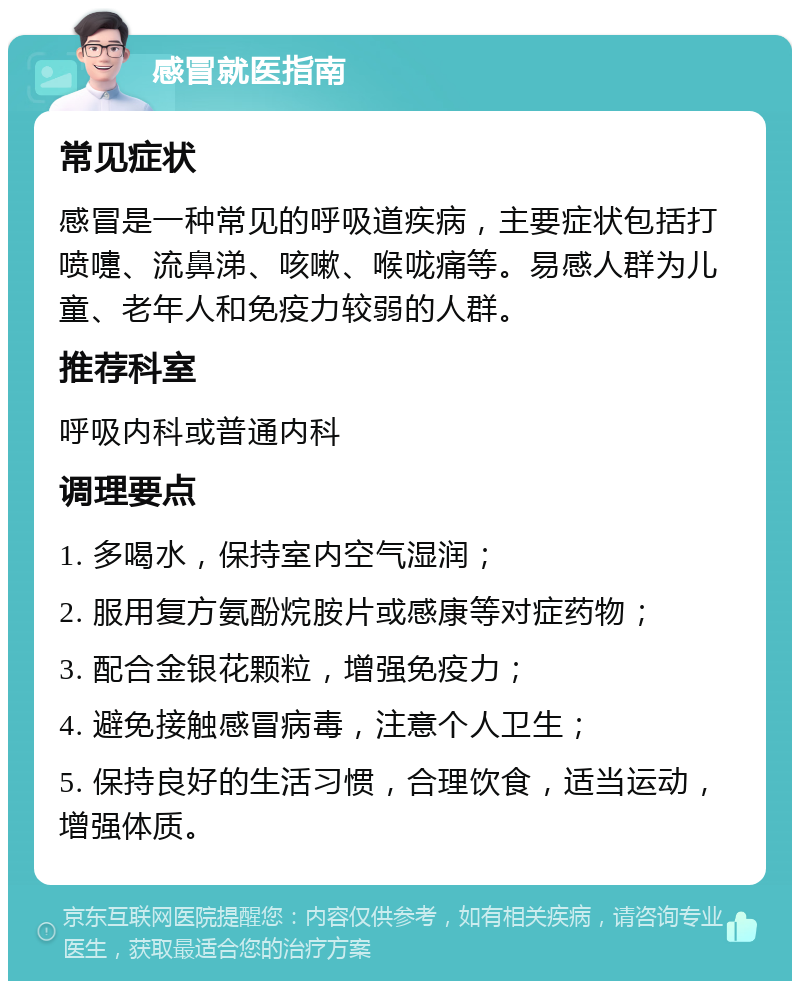 感冒就医指南 常见症状 感冒是一种常见的呼吸道疾病，主要症状包括打喷嚏、流鼻涕、咳嗽、喉咙痛等。易感人群为儿童、老年人和免疫力较弱的人群。 推荐科室 呼吸内科或普通内科 调理要点 1. 多喝水，保持室内空气湿润； 2. 服用复方氨酚烷胺片或感康等对症药物； 3. 配合金银花颗粒，增强免疫力； 4. 避免接触感冒病毒，注意个人卫生； 5. 保持良好的生活习惯，合理饮食，适当运动，增强体质。