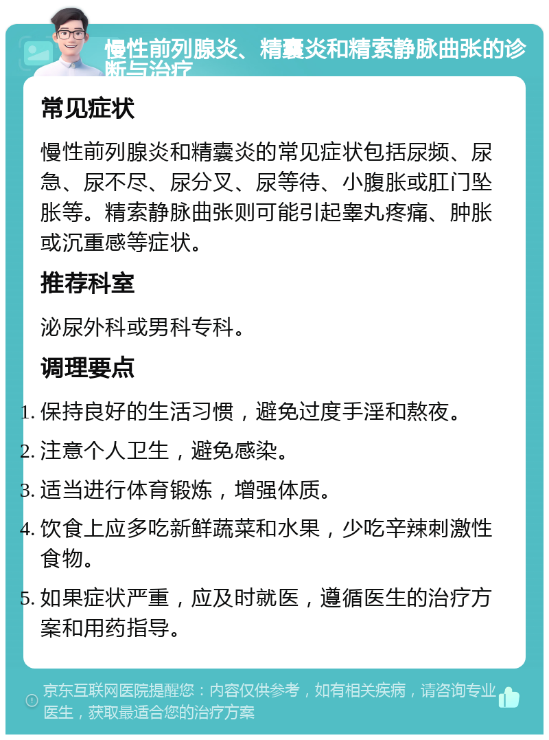 慢性前列腺炎、精囊炎和精索静脉曲张的诊断与治疗 常见症状 慢性前列腺炎和精囊炎的常见症状包括尿频、尿急、尿不尽、尿分叉、尿等待、小腹胀或肛门坠胀等。精索静脉曲张则可能引起睾丸疼痛、肿胀或沉重感等症状。 推荐科室 泌尿外科或男科专科。 调理要点 保持良好的生活习惯，避免过度手淫和熬夜。 注意个人卫生，避免感染。 适当进行体育锻炼，增强体质。 饮食上应多吃新鲜蔬菜和水果，少吃辛辣刺激性食物。 如果症状严重，应及时就医，遵循医生的治疗方案和用药指导。