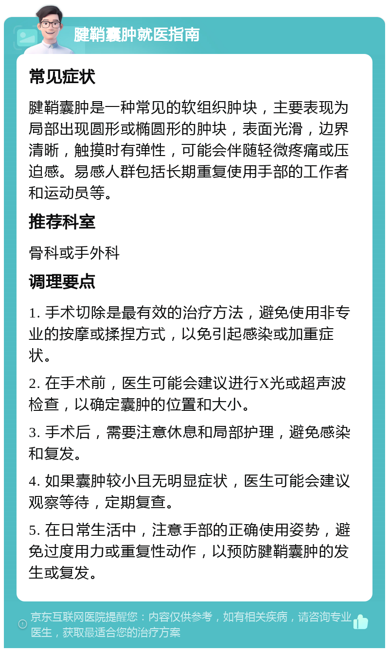 腱鞘囊肿就医指南 常见症状 腱鞘囊肿是一种常见的软组织肿块，主要表现为局部出现圆形或椭圆形的肿块，表面光滑，边界清晰，触摸时有弹性，可能会伴随轻微疼痛或压迫感。易感人群包括长期重复使用手部的工作者和运动员等。 推荐科室 骨科或手外科 调理要点 1. 手术切除是最有效的治疗方法，避免使用非专业的按摩或揉捏方式，以免引起感染或加重症状。 2. 在手术前，医生可能会建议进行X光或超声波检查，以确定囊肿的位置和大小。 3. 手术后，需要注意休息和局部护理，避免感染和复发。 4. 如果囊肿较小且无明显症状，医生可能会建议观察等待，定期复查。 5. 在日常生活中，注意手部的正确使用姿势，避免过度用力或重复性动作，以预防腱鞘囊肿的发生或复发。