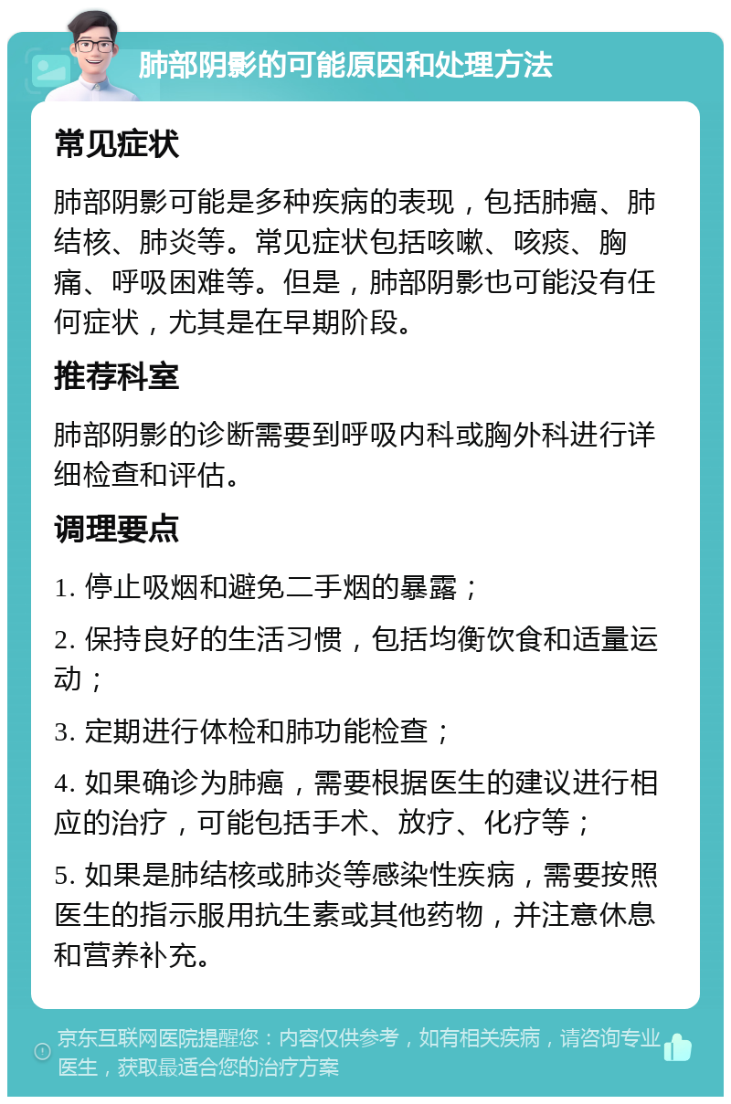 肺部阴影的可能原因和处理方法 常见症状 肺部阴影可能是多种疾病的表现，包括肺癌、肺结核、肺炎等。常见症状包括咳嗽、咳痰、胸痛、呼吸困难等。但是，肺部阴影也可能没有任何症状，尤其是在早期阶段。 推荐科室 肺部阴影的诊断需要到呼吸内科或胸外科进行详细检查和评估。 调理要点 1. 停止吸烟和避免二手烟的暴露； 2. 保持良好的生活习惯，包括均衡饮食和适量运动； 3. 定期进行体检和肺功能检查； 4. 如果确诊为肺癌，需要根据医生的建议进行相应的治疗，可能包括手术、放疗、化疗等； 5. 如果是肺结核或肺炎等感染性疾病，需要按照医生的指示服用抗生素或其他药物，并注意休息和营养补充。