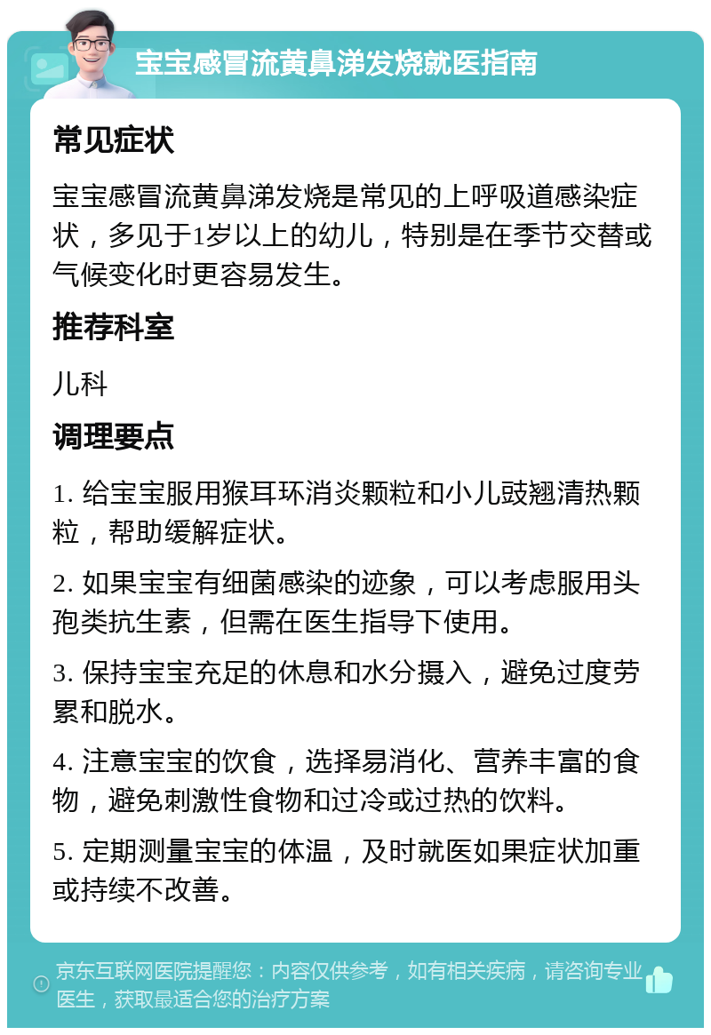 宝宝感冒流黄鼻涕发烧就医指南 常见症状 宝宝感冒流黄鼻涕发烧是常见的上呼吸道感染症状，多见于1岁以上的幼儿，特别是在季节交替或气候变化时更容易发生。 推荐科室 儿科 调理要点 1. 给宝宝服用猴耳环消炎颗粒和小儿豉翘清热颗粒，帮助缓解症状。 2. 如果宝宝有细菌感染的迹象，可以考虑服用头孢类抗生素，但需在医生指导下使用。 3. 保持宝宝充足的休息和水分摄入，避免过度劳累和脱水。 4. 注意宝宝的饮食，选择易消化、营养丰富的食物，避免刺激性食物和过冷或过热的饮料。 5. 定期测量宝宝的体温，及时就医如果症状加重或持续不改善。