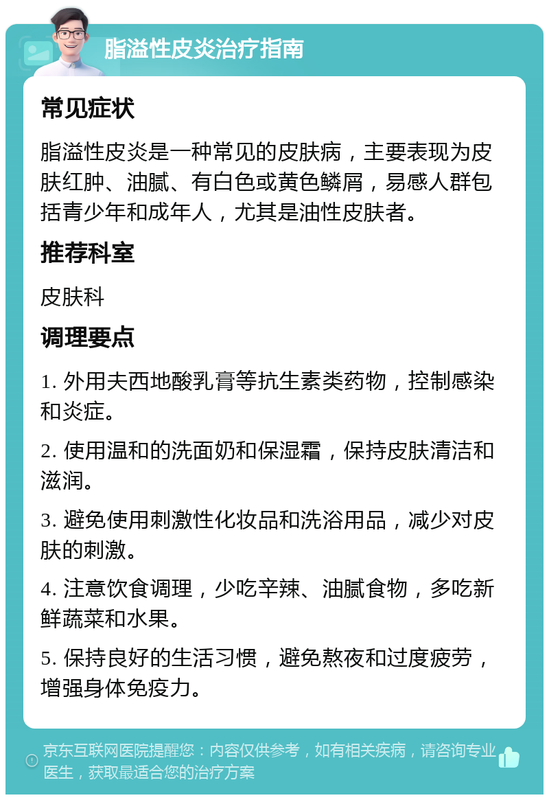 脂溢性皮炎治疗指南 常见症状 脂溢性皮炎是一种常见的皮肤病，主要表现为皮肤红肿、油腻、有白色或黄色鳞屑，易感人群包括青少年和成年人，尤其是油性皮肤者。 推荐科室 皮肤科 调理要点 1. 外用夫西地酸乳膏等抗生素类药物，控制感染和炎症。 2. 使用温和的洗面奶和保湿霜，保持皮肤清洁和滋润。 3. 避免使用刺激性化妆品和洗浴用品，减少对皮肤的刺激。 4. 注意饮食调理，少吃辛辣、油腻食物，多吃新鲜蔬菜和水果。 5. 保持良好的生活习惯，避免熬夜和过度疲劳，增强身体免疫力。