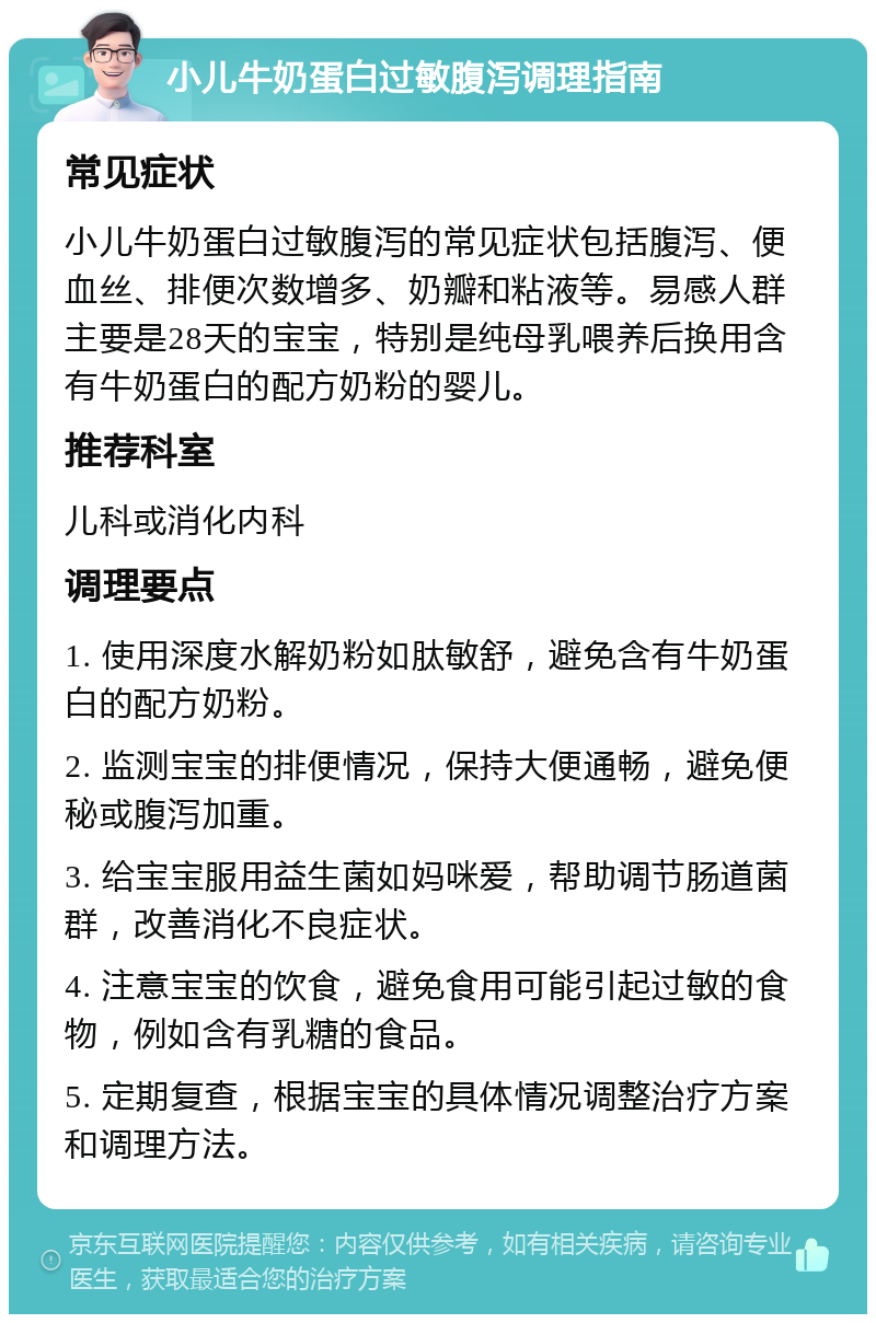 小儿牛奶蛋白过敏腹泻调理指南 常见症状 小儿牛奶蛋白过敏腹泻的常见症状包括腹泻、便血丝、排便次数增多、奶瓣和粘液等。易感人群主要是28天的宝宝，特别是纯母乳喂养后换用含有牛奶蛋白的配方奶粉的婴儿。 推荐科室 儿科或消化内科 调理要点 1. 使用深度水解奶粉如肽敏舒，避免含有牛奶蛋白的配方奶粉。 2. 监测宝宝的排便情况，保持大便通畅，避免便秘或腹泻加重。 3. 给宝宝服用益生菌如妈咪爱，帮助调节肠道菌群，改善消化不良症状。 4. 注意宝宝的饮食，避免食用可能引起过敏的食物，例如含有乳糖的食品。 5. 定期复查，根据宝宝的具体情况调整治疗方案和调理方法。