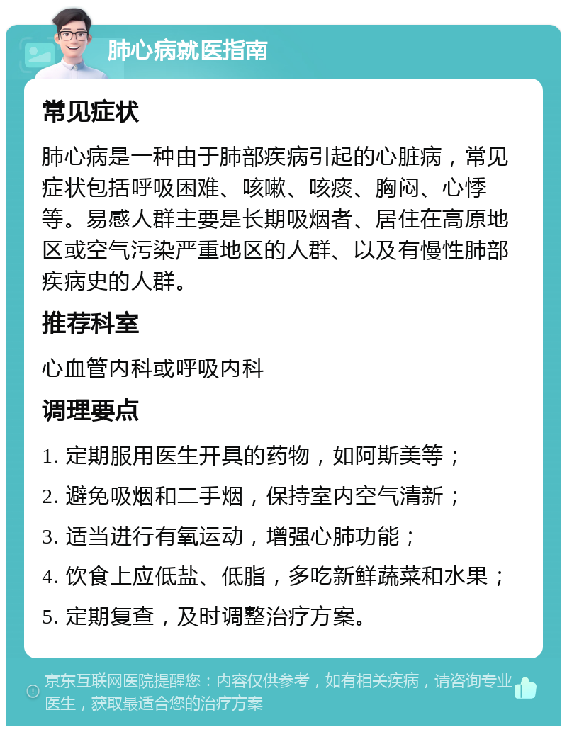 肺心病就医指南 常见症状 肺心病是一种由于肺部疾病引起的心脏病，常见症状包括呼吸困难、咳嗽、咳痰、胸闷、心悸等。易感人群主要是长期吸烟者、居住在高原地区或空气污染严重地区的人群、以及有慢性肺部疾病史的人群。 推荐科室 心血管内科或呼吸内科 调理要点 1. 定期服用医生开具的药物，如阿斯美等； 2. 避免吸烟和二手烟，保持室内空气清新； 3. 适当进行有氧运动，增强心肺功能； 4. 饮食上应低盐、低脂，多吃新鲜蔬菜和水果； 5. 定期复查，及时调整治疗方案。