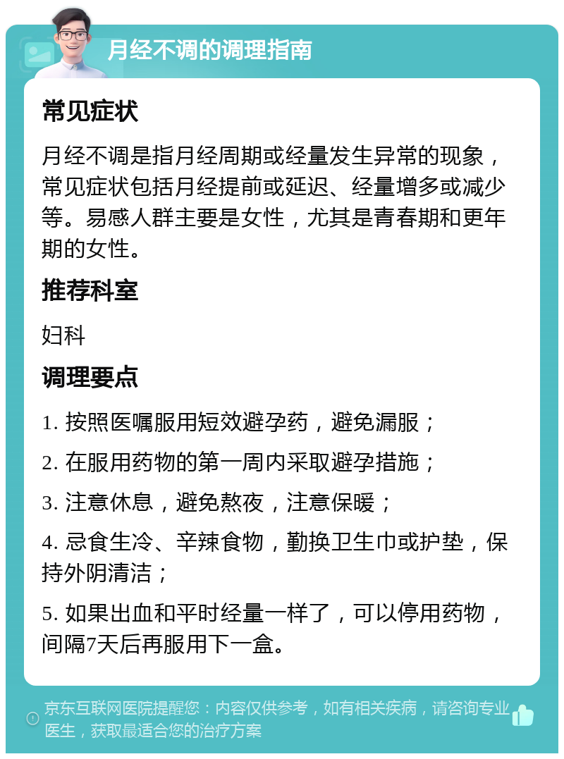 月经不调的调理指南 常见症状 月经不调是指月经周期或经量发生异常的现象，常见症状包括月经提前或延迟、经量增多或减少等。易感人群主要是女性，尤其是青春期和更年期的女性。 推荐科室 妇科 调理要点 1. 按照医嘱服用短效避孕药，避免漏服； 2. 在服用药物的第一周内采取避孕措施； 3. 注意休息，避免熬夜，注意保暖； 4. 忌食生冷、辛辣食物，勤换卫生巾或护垫，保持外阴清洁； 5. 如果出血和平时经量一样了，可以停用药物，间隔7天后再服用下一盒。