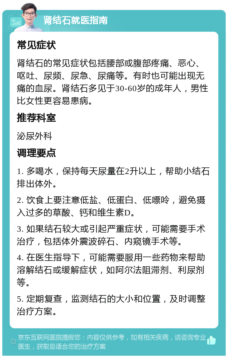 肾结石就医指南 常见症状 肾结石的常见症状包括腰部或腹部疼痛、恶心、呕吐、尿频、尿急、尿痛等。有时也可能出现无痛的血尿。肾结石多见于30-60岁的成年人，男性比女性更容易患病。 推荐科室 泌尿外科 调理要点 1. 多喝水，保持每天尿量在2升以上，帮助小结石排出体外。 2. 饮食上要注意低盐、低蛋白、低嘌呤，避免摄入过多的草酸、钙和维生素D。 3. 如果结石较大或引起严重症状，可能需要手术治疗，包括体外震波碎石、内窥镜手术等。 4. 在医生指导下，可能需要服用一些药物来帮助溶解结石或缓解症状，如阿尔法阻滞剂、利尿剂等。 5. 定期复查，监测结石的大小和位置，及时调整治疗方案。