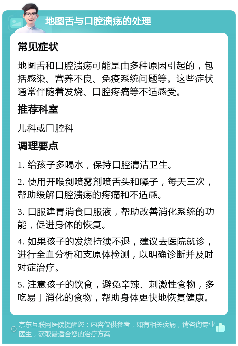 地图舌与口腔溃疡的处理 常见症状 地图舌和口腔溃疡可能是由多种原因引起的，包括感染、营养不良、免疫系统问题等。这些症状通常伴随着发烧、口腔疼痛等不适感受。 推荐科室 儿科或口腔科 调理要点 1. 给孩子多喝水，保持口腔清洁卫生。 2. 使用开喉剑喷雾剂喷舌头和嗓子，每天三次，帮助缓解口腔溃疡的疼痛和不适感。 3. 口服建胃消食口服液，帮助改善消化系统的功能，促进身体的恢复。 4. 如果孩子的发烧持续不退，建议去医院就诊，进行全血分析和支原体检测，以明确诊断并及时对症治疗。 5. 注意孩子的饮食，避免辛辣、刺激性食物，多吃易于消化的食物，帮助身体更快地恢复健康。