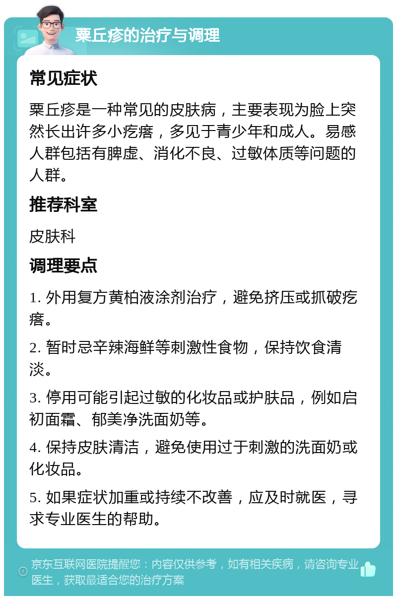 粟丘疹的治疗与调理 常见症状 粟丘疹是一种常见的皮肤病，主要表现为脸上突然长出许多小疙瘩，多见于青少年和成人。易感人群包括有脾虚、消化不良、过敏体质等问题的人群。 推荐科室 皮肤科 调理要点 1. 外用复方黄柏液涂剂治疗，避免挤压或抓破疙瘩。 2. 暂时忌辛辣海鲜等刺激性食物，保持饮食清淡。 3. 停用可能引起过敏的化妆品或护肤品，例如启初面霜、郁美净洗面奶等。 4. 保持皮肤清洁，避免使用过于刺激的洗面奶或化妆品。 5. 如果症状加重或持续不改善，应及时就医，寻求专业医生的帮助。