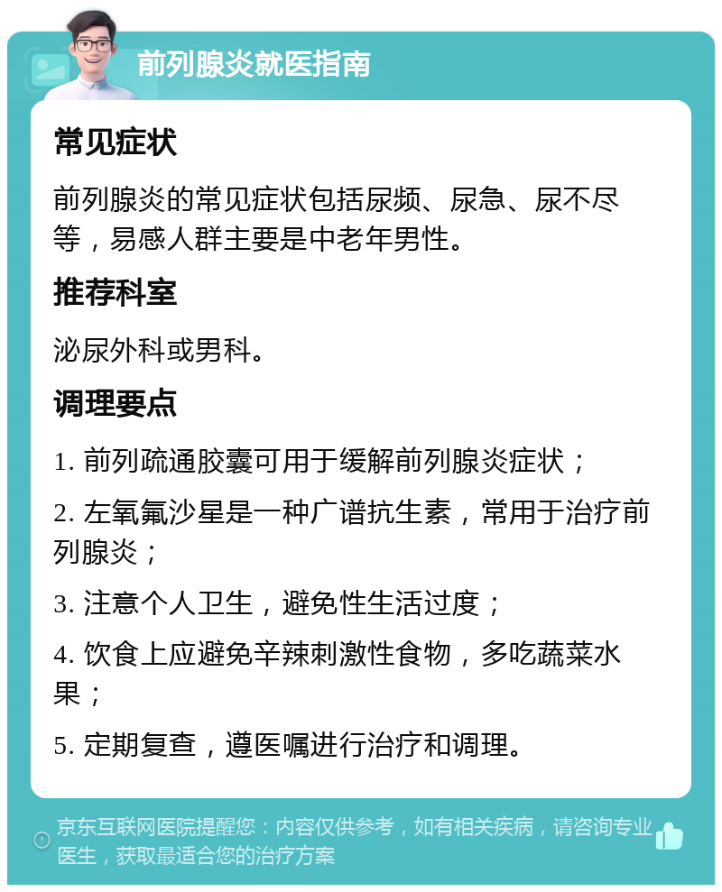 前列腺炎就医指南 常见症状 前列腺炎的常见症状包括尿频、尿急、尿不尽等，易感人群主要是中老年男性。 推荐科室 泌尿外科或男科。 调理要点 1. 前列疏通胶囊可用于缓解前列腺炎症状； 2. 左氧氟沙星是一种广谱抗生素，常用于治疗前列腺炎； 3. 注意个人卫生，避免性生活过度； 4. 饮食上应避免辛辣刺激性食物，多吃蔬菜水果； 5. 定期复查，遵医嘱进行治疗和调理。