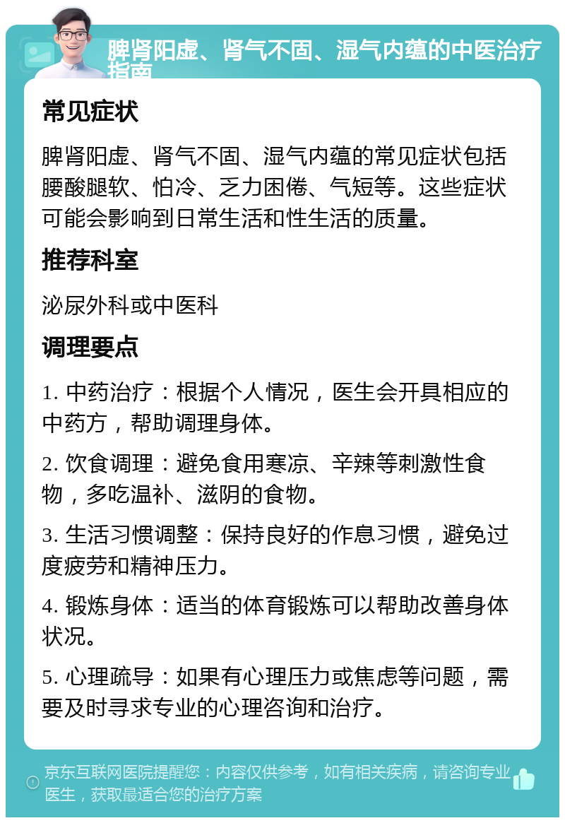 脾肾阳虚、肾气不固、湿气内蕴的中医治疗指南 常见症状 脾肾阳虚、肾气不固、湿气内蕴的常见症状包括腰酸腿软、怕冷、乏力困倦、气短等。这些症状可能会影响到日常生活和性生活的质量。 推荐科室 泌尿外科或中医科 调理要点 1. 中药治疗：根据个人情况，医生会开具相应的中药方，帮助调理身体。 2. 饮食调理：避免食用寒凉、辛辣等刺激性食物，多吃温补、滋阴的食物。 3. 生活习惯调整：保持良好的作息习惯，避免过度疲劳和精神压力。 4. 锻炼身体：适当的体育锻炼可以帮助改善身体状况。 5. 心理疏导：如果有心理压力或焦虑等问题，需要及时寻求专业的心理咨询和治疗。