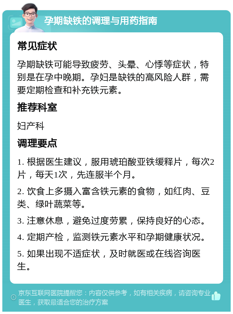 孕期缺铁的调理与用药指南 常见症状 孕期缺铁可能导致疲劳、头晕、心悸等症状，特别是在孕中晚期。孕妇是缺铁的高风险人群，需要定期检查和补充铁元素。 推荐科室 妇产科 调理要点 1. 根据医生建议，服用琥珀酸亚铁缓释片，每次2片，每天1次，先连服半个月。 2. 饮食上多摄入富含铁元素的食物，如红肉、豆类、绿叶蔬菜等。 3. 注意休息，避免过度劳累，保持良好的心态。 4. 定期产检，监测铁元素水平和孕期健康状况。 5. 如果出现不适症状，及时就医或在线咨询医生。