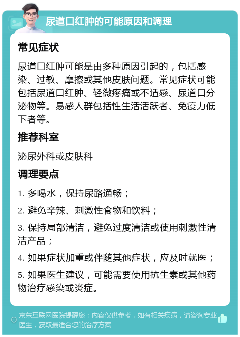 尿道口红肿的可能原因和调理 常见症状 尿道口红肿可能是由多种原因引起的，包括感染、过敏、摩擦或其他皮肤问题。常见症状可能包括尿道口红肿、轻微疼痛或不适感、尿道口分泌物等。易感人群包括性生活活跃者、免疫力低下者等。 推荐科室 泌尿外科或皮肤科 调理要点 1. 多喝水，保持尿路通畅； 2. 避免辛辣、刺激性食物和饮料； 3. 保持局部清洁，避免过度清洁或使用刺激性清洁产品； 4. 如果症状加重或伴随其他症状，应及时就医； 5. 如果医生建议，可能需要使用抗生素或其他药物治疗感染或炎症。