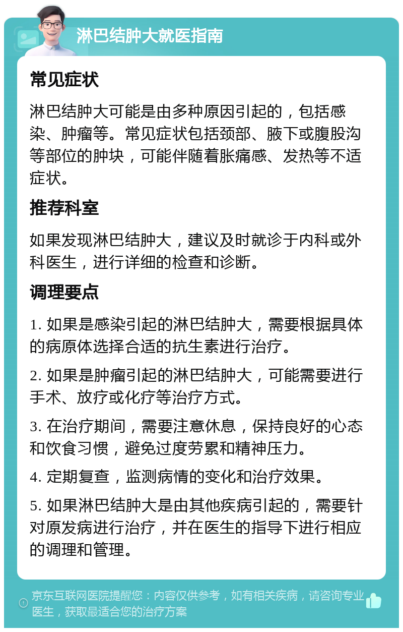 淋巴结肿大就医指南 常见症状 淋巴结肿大可能是由多种原因引起的，包括感染、肿瘤等。常见症状包括颈部、腋下或腹股沟等部位的肿块，可能伴随着胀痛感、发热等不适症状。 推荐科室 如果发现淋巴结肿大，建议及时就诊于内科或外科医生，进行详细的检查和诊断。 调理要点 1. 如果是感染引起的淋巴结肿大，需要根据具体的病原体选择合适的抗生素进行治疗。 2. 如果是肿瘤引起的淋巴结肿大，可能需要进行手术、放疗或化疗等治疗方式。 3. 在治疗期间，需要注意休息，保持良好的心态和饮食习惯，避免过度劳累和精神压力。 4. 定期复查，监测病情的变化和治疗效果。 5. 如果淋巴结肿大是由其他疾病引起的，需要针对原发病进行治疗，并在医生的指导下进行相应的调理和管理。