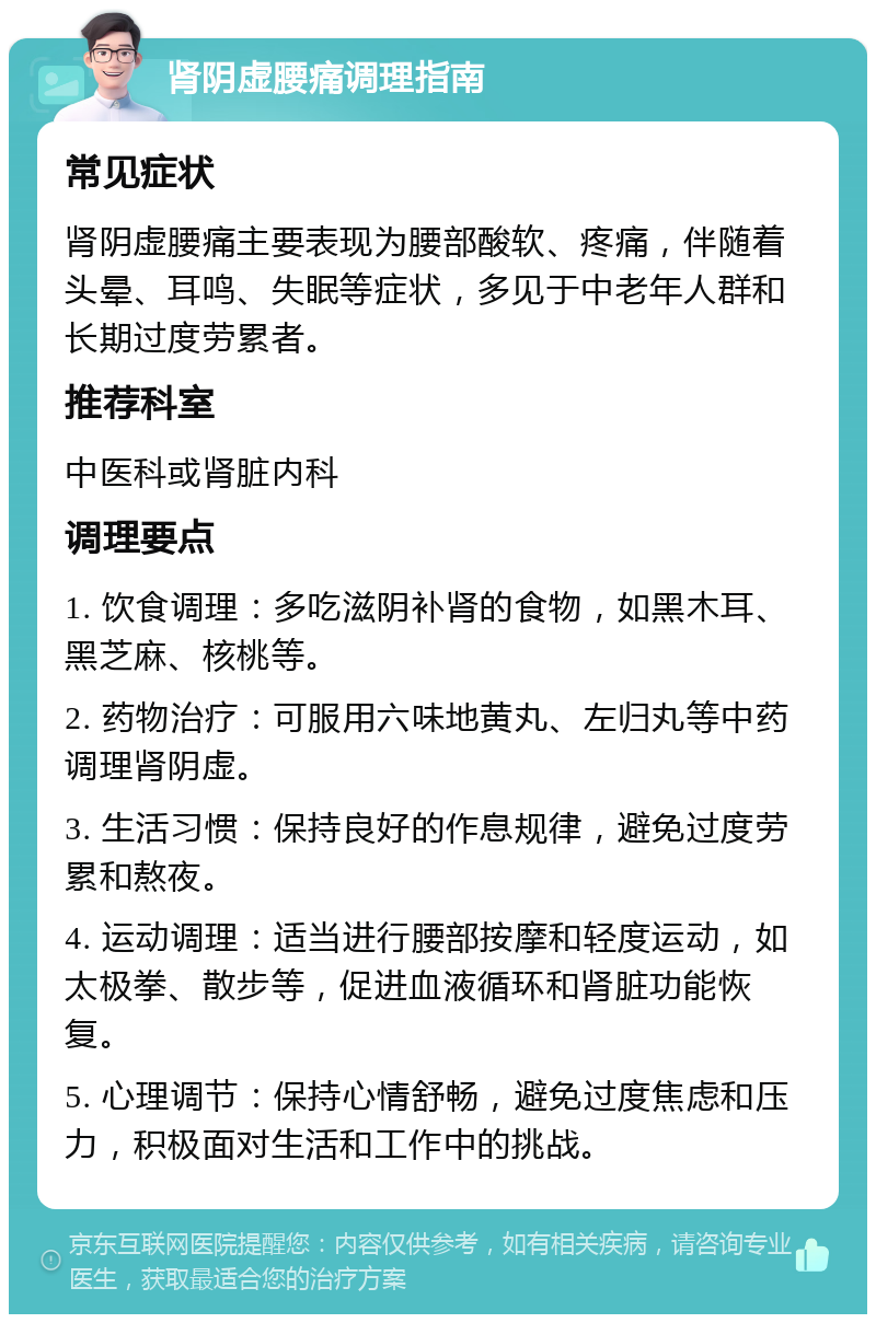 肾阴虚腰痛调理指南 常见症状 肾阴虚腰痛主要表现为腰部酸软、疼痛，伴随着头晕、耳鸣、失眠等症状，多见于中老年人群和长期过度劳累者。 推荐科室 中医科或肾脏内科 调理要点 1. 饮食调理：多吃滋阴补肾的食物，如黑木耳、黑芝麻、核桃等。 2. 药物治疗：可服用六味地黄丸、左归丸等中药调理肾阴虚。 3. 生活习惯：保持良好的作息规律，避免过度劳累和熬夜。 4. 运动调理：适当进行腰部按摩和轻度运动，如太极拳、散步等，促进血液循环和肾脏功能恢复。 5. 心理调节：保持心情舒畅，避免过度焦虑和压力，积极面对生活和工作中的挑战。