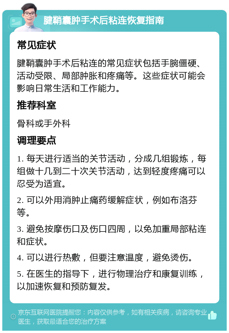 腱鞘囊肿手术后粘连恢复指南 常见症状 腱鞘囊肿手术后粘连的常见症状包括手腕僵硬、活动受限、局部肿胀和疼痛等。这些症状可能会影响日常生活和工作能力。 推荐科室 骨科或手外科 调理要点 1. 每天进行适当的关节活动，分成几组锻炼，每组做十几到二十次关节活动，达到轻度疼痛可以忍受为适宜。 2. 可以外用消肿止痛药缓解症状，例如布洛芬等。 3. 避免按摩伤口及伤口四周，以免加重局部粘连和症状。 4. 可以进行热敷，但要注意温度，避免烫伤。 5. 在医生的指导下，进行物理治疗和康复训练，以加速恢复和预防复发。