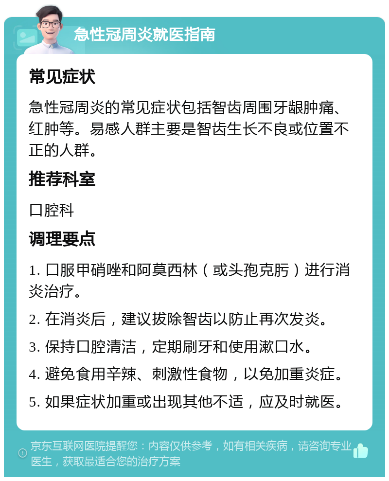 急性冠周炎就医指南 常见症状 急性冠周炎的常见症状包括智齿周围牙龈肿痛、红肿等。易感人群主要是智齿生长不良或位置不正的人群。 推荐科室 口腔科 调理要点 1. 口服甲硝唑和阿莫西林（或头孢克肟）进行消炎治疗。 2. 在消炎后，建议拔除智齿以防止再次发炎。 3. 保持口腔清洁，定期刷牙和使用漱口水。 4. 避免食用辛辣、刺激性食物，以免加重炎症。 5. 如果症状加重或出现其他不适，应及时就医。