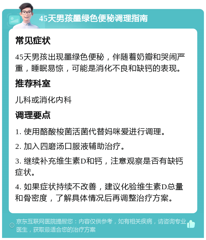 45天男孩墨绿色便秘调理指南 常见症状 45天男孩出现墨绿色便秘，伴随着奶瓣和哭闹严重，睡眠易惊，可能是消化不良和缺钙的表现。 推荐科室 儿科或消化内科 调理要点 1. 使用酪酸梭菌活菌代替妈咪爱进行调理。 2. 加入四磨汤口服液辅助治疗。 3. 继续补充维生素D和钙，注意观察是否有缺钙症状。 4. 如果症状持续不改善，建议化验维生素D总量和骨密度，了解具体情况后再调整治疗方案。