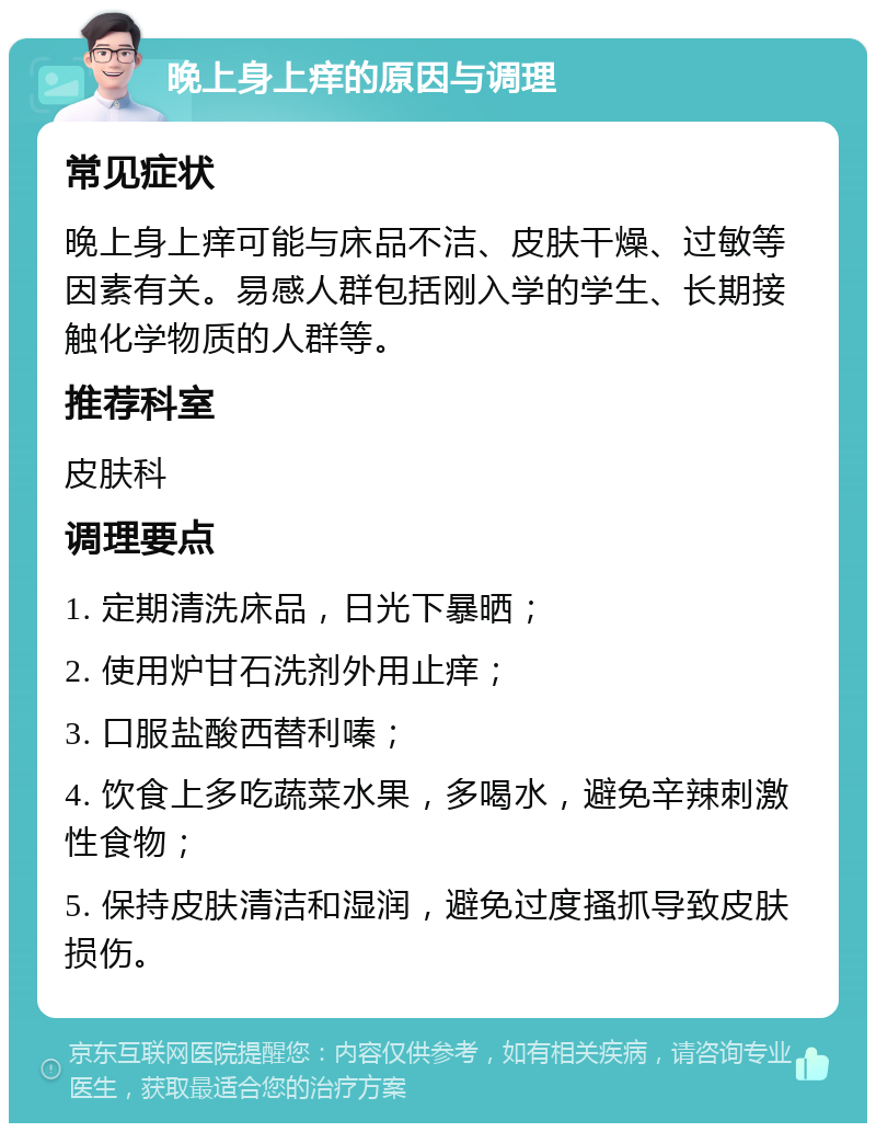 晚上身上痒的原因与调理 常见症状 晚上身上痒可能与床品不洁、皮肤干燥、过敏等因素有关。易感人群包括刚入学的学生、长期接触化学物质的人群等。 推荐科室 皮肤科 调理要点 1. 定期清洗床品，日光下暴晒； 2. 使用炉甘石洗剂外用止痒； 3. 口服盐酸西替利嗪； 4. 饮食上多吃蔬菜水果，多喝水，避免辛辣刺激性食物； 5. 保持皮肤清洁和湿润，避免过度搔抓导致皮肤损伤。