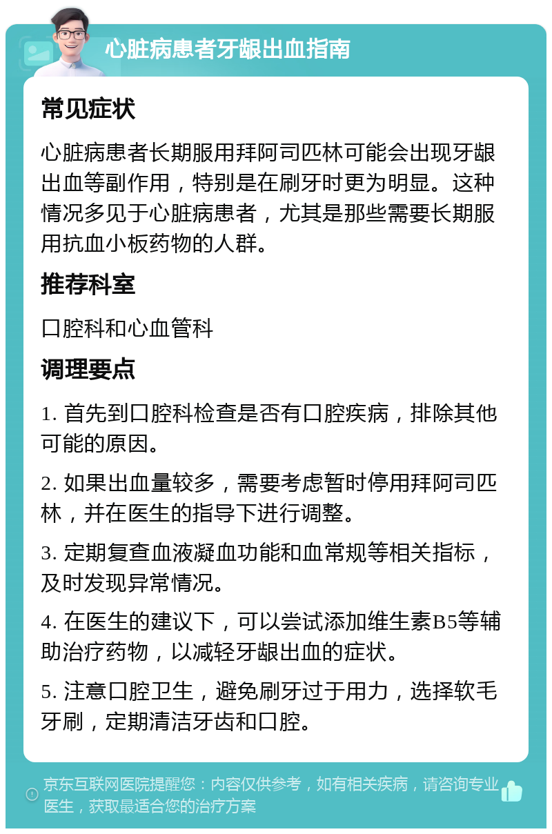 心脏病患者牙龈出血指南 常见症状 心脏病患者长期服用拜阿司匹林可能会出现牙龈出血等副作用，特别是在刷牙时更为明显。这种情况多见于心脏病患者，尤其是那些需要长期服用抗血小板药物的人群。 推荐科室 口腔科和心血管科 调理要点 1. 首先到口腔科检查是否有口腔疾病，排除其他可能的原因。 2. 如果出血量较多，需要考虑暂时停用拜阿司匹林，并在医生的指导下进行调整。 3. 定期复查血液凝血功能和血常规等相关指标，及时发现异常情况。 4. 在医生的建议下，可以尝试添加维生素B5等辅助治疗药物，以减轻牙龈出血的症状。 5. 注意口腔卫生，避免刷牙过于用力，选择软毛牙刷，定期清洁牙齿和口腔。