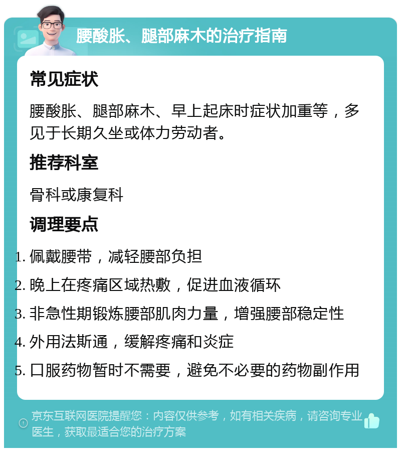 腰酸胀、腿部麻木的治疗指南 常见症状 腰酸胀、腿部麻木、早上起床时症状加重等，多见于长期久坐或体力劳动者。 推荐科室 骨科或康复科 调理要点 佩戴腰带，减轻腰部负担 晚上在疼痛区域热敷，促进血液循环 非急性期锻炼腰部肌肉力量，增强腰部稳定性 外用法斯通，缓解疼痛和炎症 口服药物暂时不需要，避免不必要的药物副作用