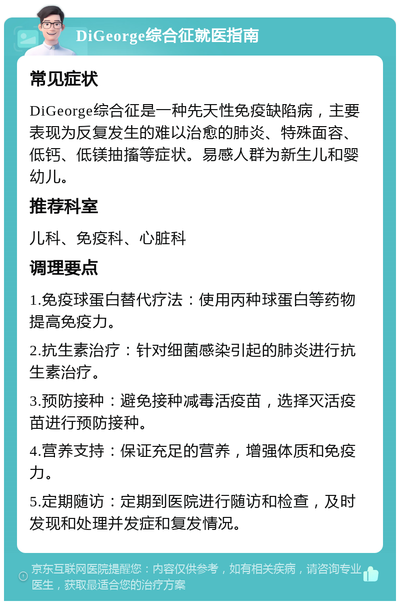 DiGeorge综合征就医指南 常见症状 DiGeorge综合征是一种先天性免疫缺陷病，主要表现为反复发生的难以治愈的肺炎、特殊面容、低钙、低镁抽搐等症状。易感人群为新生儿和婴幼儿。 推荐科室 儿科、免疫科、心脏科 调理要点 1.免疫球蛋白替代疗法：使用丙种球蛋白等药物提高免疫力。 2.抗生素治疗：针对细菌感染引起的肺炎进行抗生素治疗。 3.预防接种：避免接种减毒活疫苗，选择灭活疫苗进行预防接种。 4.营养支持：保证充足的营养，增强体质和免疫力。 5.定期随访：定期到医院进行随访和检查，及时发现和处理并发症和复发情况。