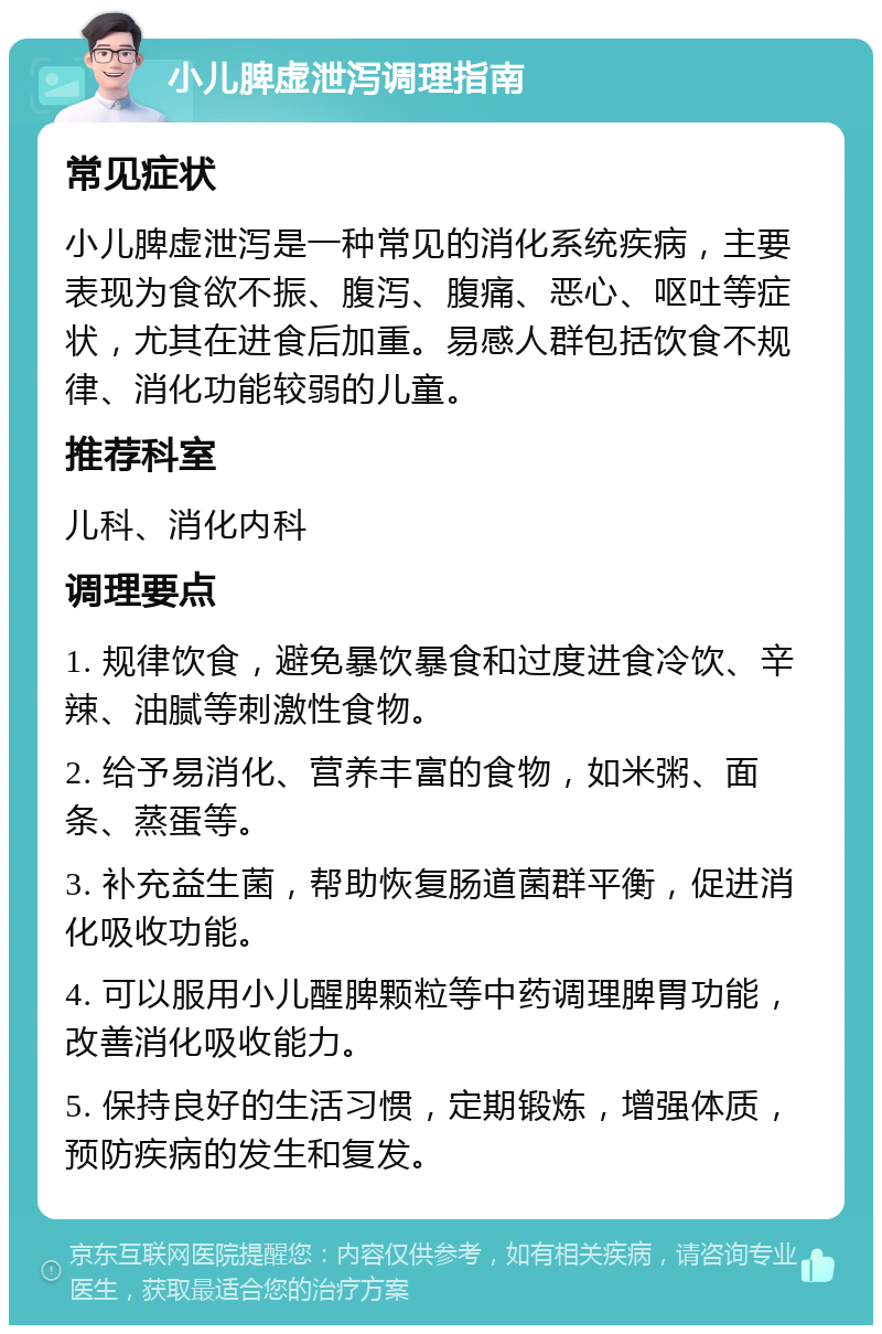 小儿脾虚泄泻调理指南 常见症状 小儿脾虚泄泻是一种常见的消化系统疾病，主要表现为食欲不振、腹泻、腹痛、恶心、呕吐等症状，尤其在进食后加重。易感人群包括饮食不规律、消化功能较弱的儿童。 推荐科室 儿科、消化内科 调理要点 1. 规律饮食，避免暴饮暴食和过度进食冷饮、辛辣、油腻等刺激性食物。 2. 给予易消化、营养丰富的食物，如米粥、面条、蒸蛋等。 3. 补充益生菌，帮助恢复肠道菌群平衡，促进消化吸收功能。 4. 可以服用小儿醒脾颗粒等中药调理脾胃功能，改善消化吸收能力。 5. 保持良好的生活习惯，定期锻炼，增强体质，预防疾病的发生和复发。