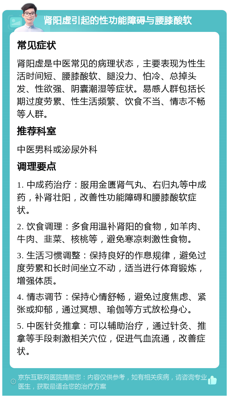 肾阳虚引起的性功能障碍与腰膝酸软 常见症状 肾阳虚是中医常见的病理状态，主要表现为性生活时间短、腰膝酸软、腿没力、怕冷、总掉头发、性欲强、阴囊潮湿等症状。易感人群包括长期过度劳累、性生活频繁、饮食不当、情志不畅等人群。 推荐科室 中医男科或泌尿外科 调理要点 1. 中成药治疗：服用金匮肾气丸、右归丸等中成药，补肾壮阳，改善性功能障碍和腰膝酸软症状。 2. 饮食调理：多食用温补肾阳的食物，如羊肉、牛肉、韭菜、核桃等，避免寒凉刺激性食物。 3. 生活习惯调整：保持良好的作息规律，避免过度劳累和长时间坐立不动，适当进行体育锻炼，增强体质。 4. 情志调节：保持心情舒畅，避免过度焦虑、紧张或抑郁，通过冥想、瑜伽等方式放松身心。 5. 中医针灸推拿：可以辅助治疗，通过针灸、推拿等手段刺激相关穴位，促进气血流通，改善症状。