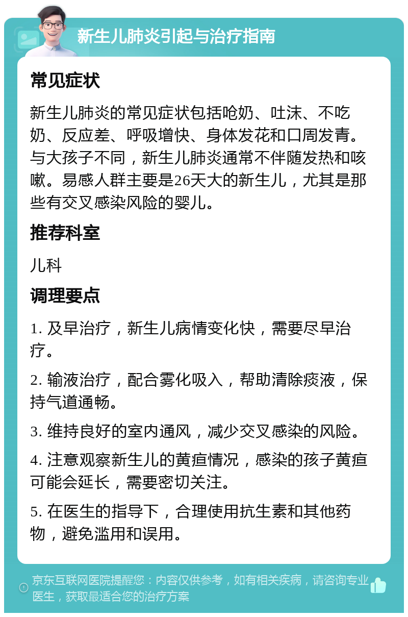 新生儿肺炎引起与治疗指南 常见症状 新生儿肺炎的常见症状包括呛奶、吐沫、不吃奶、反应差、呼吸增快、身体发花和口周发青。与大孩子不同，新生儿肺炎通常不伴随发热和咳嗽。易感人群主要是26天大的新生儿，尤其是那些有交叉感染风险的婴儿。 推荐科室 儿科 调理要点 1. 及早治疗，新生儿病情变化快，需要尽早治疗。 2. 输液治疗，配合雾化吸入，帮助清除痰液，保持气道通畅。 3. 维持良好的室内通风，减少交叉感染的风险。 4. 注意观察新生儿的黄疸情况，感染的孩子黄疸可能会延长，需要密切关注。 5. 在医生的指导下，合理使用抗生素和其他药物，避免滥用和误用。