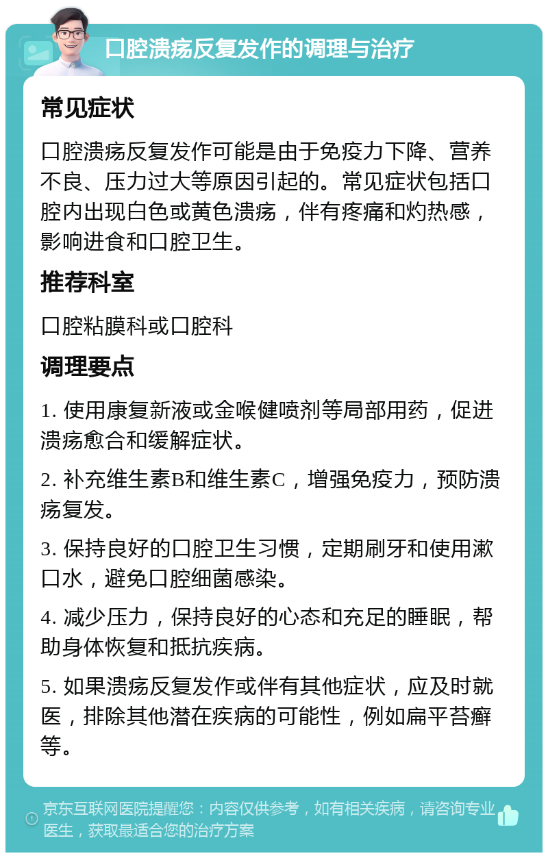 口腔溃疡反复发作的调理与治疗 常见症状 口腔溃疡反复发作可能是由于免疫力下降、营养不良、压力过大等原因引起的。常见症状包括口腔内出现白色或黄色溃疡，伴有疼痛和灼热感，影响进食和口腔卫生。 推荐科室 口腔粘膜科或口腔科 调理要点 1. 使用康复新液或金喉健喷剂等局部用药，促进溃疡愈合和缓解症状。 2. 补充维生素B和维生素C，增强免疫力，预防溃疡复发。 3. 保持良好的口腔卫生习惯，定期刷牙和使用漱口水，避免口腔细菌感染。 4. 减少压力，保持良好的心态和充足的睡眠，帮助身体恢复和抵抗疾病。 5. 如果溃疡反复发作或伴有其他症状，应及时就医，排除其他潜在疾病的可能性，例如扁平苔癣等。