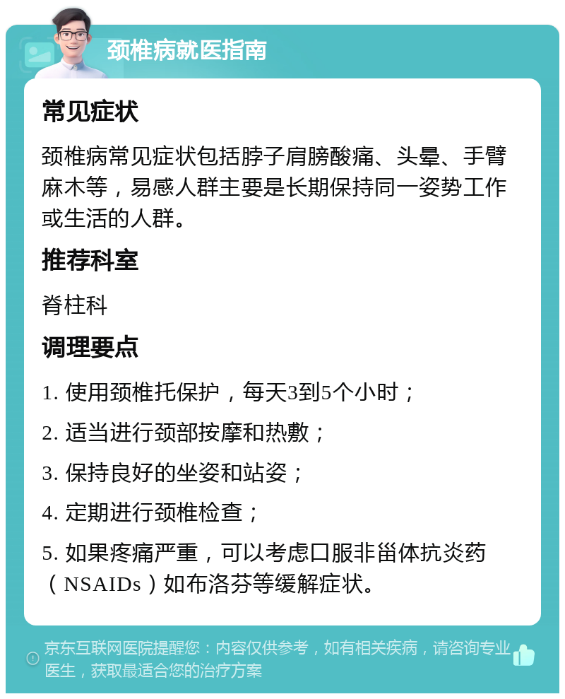 颈椎病就医指南 常见症状 颈椎病常见症状包括脖子肩膀酸痛、头晕、手臂麻木等，易感人群主要是长期保持同一姿势工作或生活的人群。 推荐科室 脊柱科 调理要点 1. 使用颈椎托保护，每天3到5个小时； 2. 适当进行颈部按摩和热敷； 3. 保持良好的坐姿和站姿； 4. 定期进行颈椎检查； 5. 如果疼痛严重，可以考虑口服非甾体抗炎药（NSAIDs）如布洛芬等缓解症状。