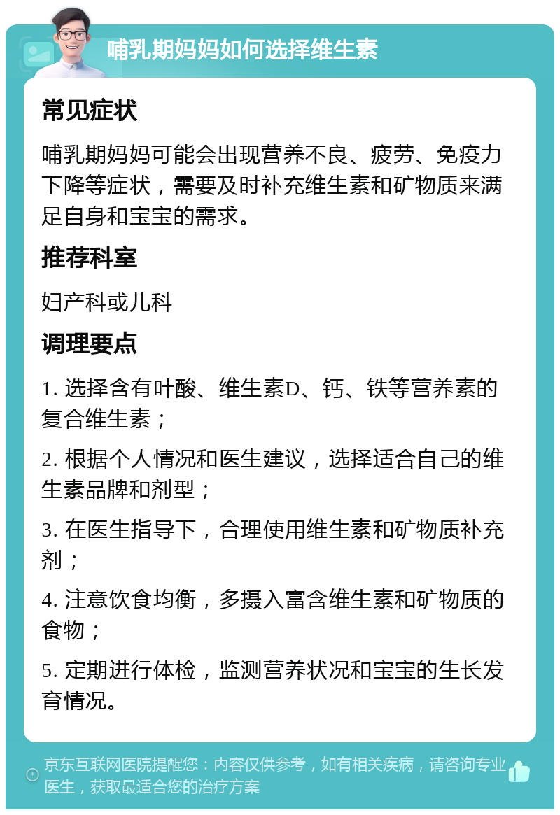 哺乳期妈妈如何选择维生素 常见症状 哺乳期妈妈可能会出现营养不良、疲劳、免疫力下降等症状，需要及时补充维生素和矿物质来满足自身和宝宝的需求。 推荐科室 妇产科或儿科 调理要点 1. 选择含有叶酸、维生素D、钙、铁等营养素的复合维生素； 2. 根据个人情况和医生建议，选择适合自己的维生素品牌和剂型； 3. 在医生指导下，合理使用维生素和矿物质补充剂； 4. 注意饮食均衡，多摄入富含维生素和矿物质的食物； 5. 定期进行体检，监测营养状况和宝宝的生长发育情况。