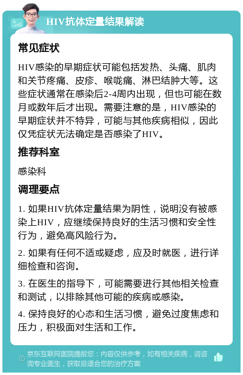 HIV抗体定量结果解读 常见症状 HIV感染的早期症状可能包括发热、头痛、肌肉和关节疼痛、皮疹、喉咙痛、淋巴结肿大等。这些症状通常在感染后2-4周内出现，但也可能在数月或数年后才出现。需要注意的是，HIV感染的早期症状并不特异，可能与其他疾病相似，因此仅凭症状无法确定是否感染了HIV。 推荐科室 感染科 调理要点 1. 如果HIV抗体定量结果为阴性，说明没有被感染上HIV，应继续保持良好的生活习惯和安全性行为，避免高风险行为。 2. 如果有任何不适或疑虑，应及时就医，进行详细检查和咨询。 3. 在医生的指导下，可能需要进行其他相关检查和测试，以排除其他可能的疾病或感染。 4. 保持良好的心态和生活习惯，避免过度焦虑和压力，积极面对生活和工作。