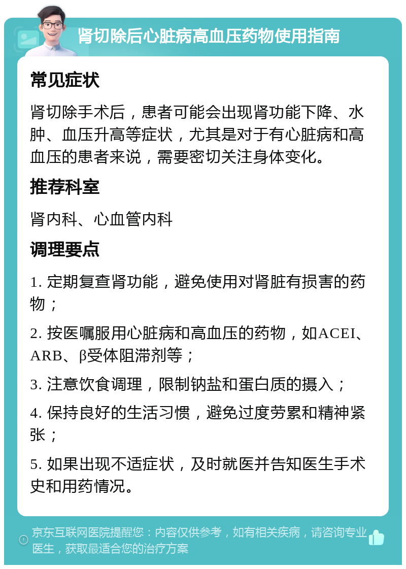 肾切除后心脏病高血压药物使用指南 常见症状 肾切除手术后，患者可能会出现肾功能下降、水肿、血压升高等症状，尤其是对于有心脏病和高血压的患者来说，需要密切关注身体变化。 推荐科室 肾内科、心血管内科 调理要点 1. 定期复查肾功能，避免使用对肾脏有损害的药物； 2. 按医嘱服用心脏病和高血压的药物，如ACEI、ARB、β受体阻滞剂等； 3. 注意饮食调理，限制钠盐和蛋白质的摄入； 4. 保持良好的生活习惯，避免过度劳累和精神紧张； 5. 如果出现不适症状，及时就医并告知医生手术史和用药情况。