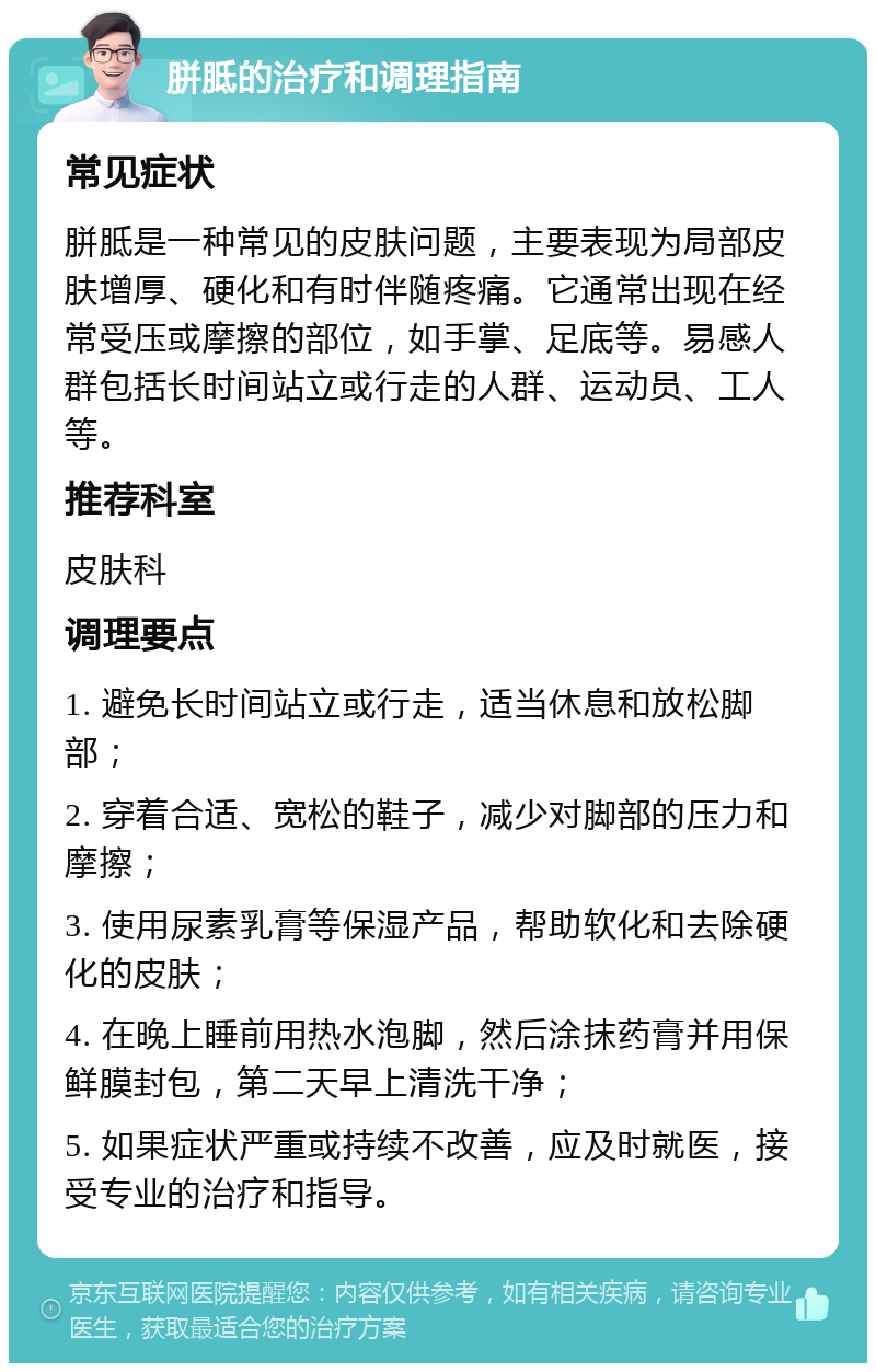 胼胝的治疗和调理指南 常见症状 胼胝是一种常见的皮肤问题，主要表现为局部皮肤增厚、硬化和有时伴随疼痛。它通常出现在经常受压或摩擦的部位，如手掌、足底等。易感人群包括长时间站立或行走的人群、运动员、工人等。 推荐科室 皮肤科 调理要点 1. 避免长时间站立或行走，适当休息和放松脚部； 2. 穿着合适、宽松的鞋子，减少对脚部的压力和摩擦； 3. 使用尿素乳膏等保湿产品，帮助软化和去除硬化的皮肤； 4. 在晚上睡前用热水泡脚，然后涂抹药膏并用保鲜膜封包，第二天早上清洗干净； 5. 如果症状严重或持续不改善，应及时就医，接受专业的治疗和指导。