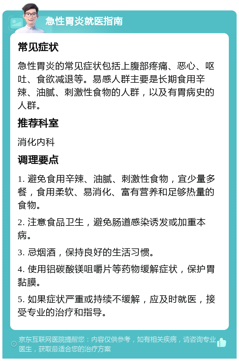 急性胃炎就医指南 常见症状 急性胃炎的常见症状包括上腹部疼痛、恶心、呕吐、食欲减退等。易感人群主要是长期食用辛辣、油腻、刺激性食物的人群，以及有胃病史的人群。 推荐科室 消化内科 调理要点 1. 避免食用辛辣、油腻、刺激性食物，宜少量多餐，食用柔软、易消化、富有营养和足够热量的食物。 2. 注意食品卫生，避免肠道感染诱发或加重本病。 3. 忌烟酒，保持良好的生活习惯。 4. 使用铝碳酸镁咀嚼片等药物缓解症状，保护胃黏膜。 5. 如果症状严重或持续不缓解，应及时就医，接受专业的治疗和指导。