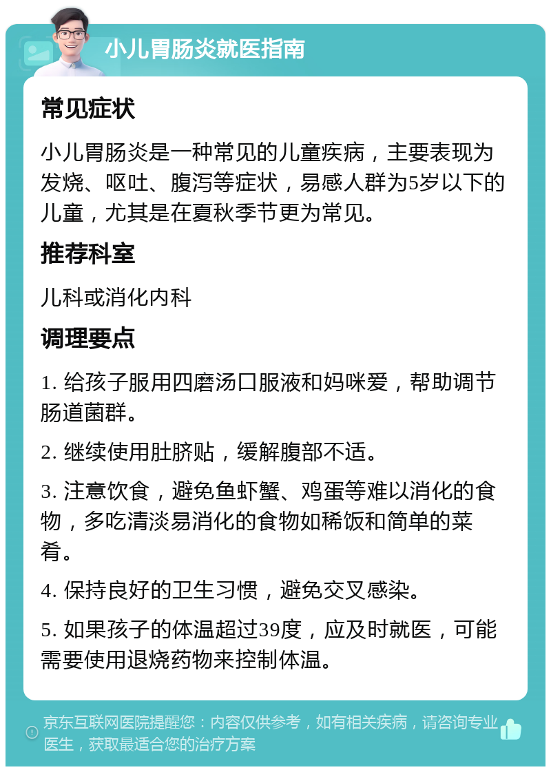 小儿胃肠炎就医指南 常见症状 小儿胃肠炎是一种常见的儿童疾病，主要表现为发烧、呕吐、腹泻等症状，易感人群为5岁以下的儿童，尤其是在夏秋季节更为常见。 推荐科室 儿科或消化内科 调理要点 1. 给孩子服用四磨汤口服液和妈咪爱，帮助调节肠道菌群。 2. 继续使用肚脐贴，缓解腹部不适。 3. 注意饮食，避免鱼虾蟹、鸡蛋等难以消化的食物，多吃清淡易消化的食物如稀饭和简单的菜肴。 4. 保持良好的卫生习惯，避免交叉感染。 5. 如果孩子的体温超过39度，应及时就医，可能需要使用退烧药物来控制体温。