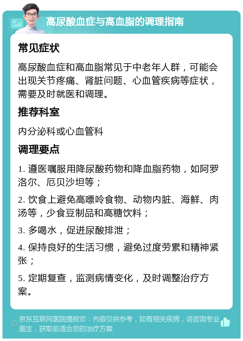 高尿酸血症与高血脂的调理指南 常见症状 高尿酸血症和高血脂常见于中老年人群，可能会出现关节疼痛、肾脏问题、心血管疾病等症状，需要及时就医和调理。 推荐科室 内分泌科或心血管科 调理要点 1. 遵医嘱服用降尿酸药物和降血脂药物，如阿罗洛尔、厄贝沙坦等； 2. 饮食上避免高嘌呤食物、动物内脏、海鲜、肉汤等，少食豆制品和高糖饮料； 3. 多喝水，促进尿酸排泄； 4. 保持良好的生活习惯，避免过度劳累和精神紧张； 5. 定期复查，监测病情变化，及时调整治疗方案。