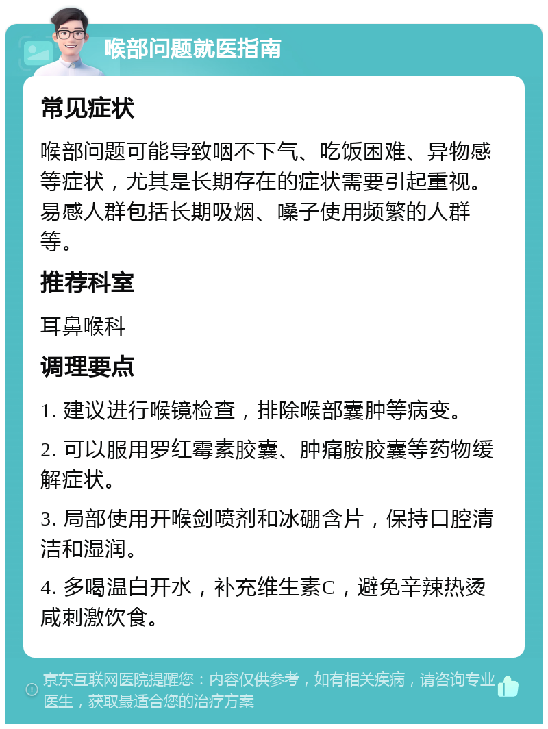 喉部问题就医指南 常见症状 喉部问题可能导致咽不下气、吃饭困难、异物感等症状，尤其是长期存在的症状需要引起重视。易感人群包括长期吸烟、嗓子使用频繁的人群等。 推荐科室 耳鼻喉科 调理要点 1. 建议进行喉镜检查，排除喉部囊肿等病变。 2. 可以服用罗红霉素胶囊、肿痛胺胶囊等药物缓解症状。 3. 局部使用开喉剑喷剂和冰硼含片，保持口腔清洁和湿润。 4. 多喝温白开水，补充维生素C，避免辛辣热烫咸刺激饮食。