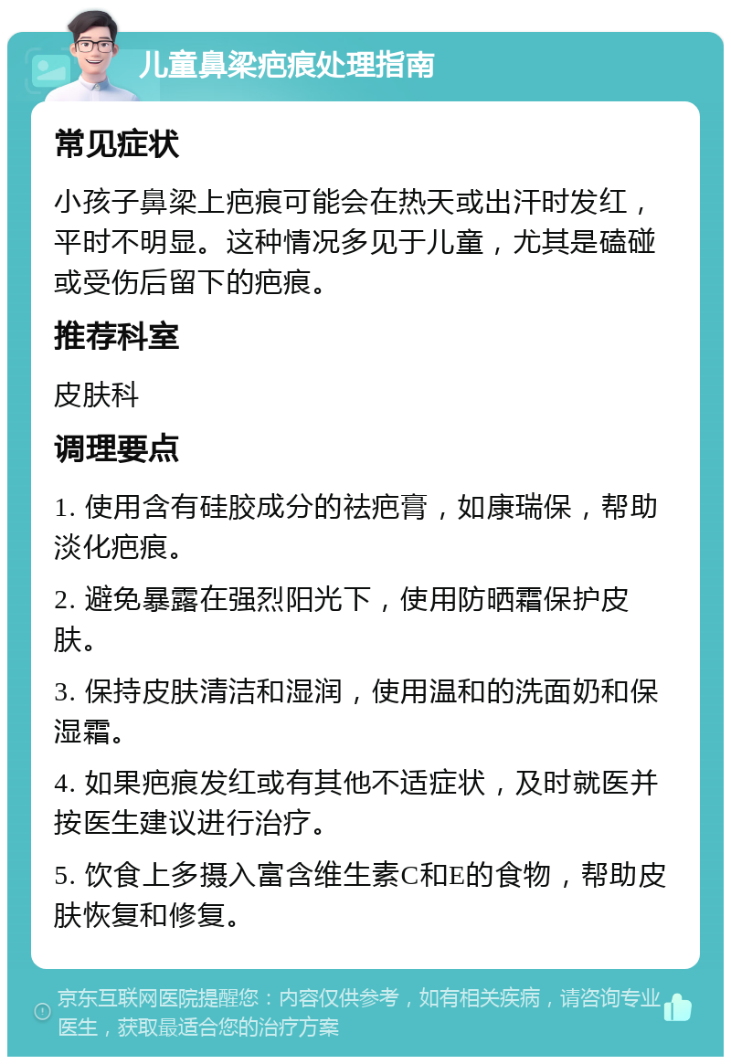 儿童鼻梁疤痕处理指南 常见症状 小孩子鼻梁上疤痕可能会在热天或出汗时发红，平时不明显。这种情况多见于儿童，尤其是磕碰或受伤后留下的疤痕。 推荐科室 皮肤科 调理要点 1. 使用含有硅胶成分的祛疤膏，如康瑞保，帮助淡化疤痕。 2. 避免暴露在强烈阳光下，使用防晒霜保护皮肤。 3. 保持皮肤清洁和湿润，使用温和的洗面奶和保湿霜。 4. 如果疤痕发红或有其他不适症状，及时就医并按医生建议进行治疗。 5. 饮食上多摄入富含维生素C和E的食物，帮助皮肤恢复和修复。