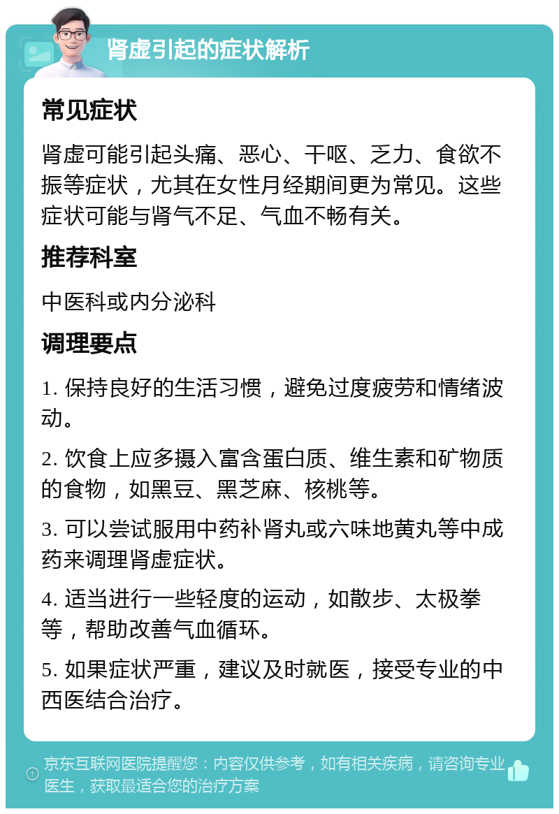 肾虚引起的症状解析 常见症状 肾虚可能引起头痛、恶心、干呕、乏力、食欲不振等症状，尤其在女性月经期间更为常见。这些症状可能与肾气不足、气血不畅有关。 推荐科室 中医科或内分泌科 调理要点 1. 保持良好的生活习惯，避免过度疲劳和情绪波动。 2. 饮食上应多摄入富含蛋白质、维生素和矿物质的食物，如黑豆、黑芝麻、核桃等。 3. 可以尝试服用中药补肾丸或六味地黄丸等中成药来调理肾虚症状。 4. 适当进行一些轻度的运动，如散步、太极拳等，帮助改善气血循环。 5. 如果症状严重，建议及时就医，接受专业的中西医结合治疗。