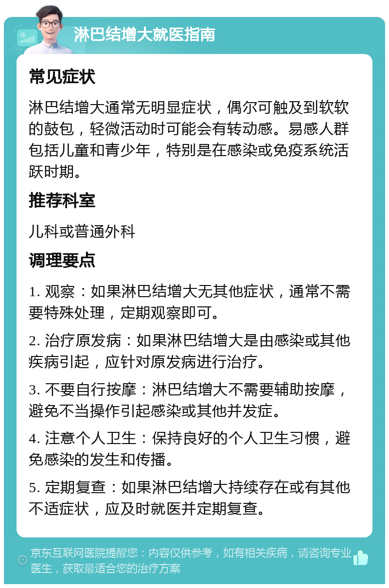 淋巴结增大就医指南 常见症状 淋巴结增大通常无明显症状，偶尔可触及到软软的鼓包，轻微活动时可能会有转动感。易感人群包括儿童和青少年，特别是在感染或免疫系统活跃时期。 推荐科室 儿科或普通外科 调理要点 1. 观察：如果淋巴结增大无其他症状，通常不需要特殊处理，定期观察即可。 2. 治疗原发病：如果淋巴结增大是由感染或其他疾病引起，应针对原发病进行治疗。 3. 不要自行按摩：淋巴结增大不需要辅助按摩，避免不当操作引起感染或其他并发症。 4. 注意个人卫生：保持良好的个人卫生习惯，避免感染的发生和传播。 5. 定期复查：如果淋巴结增大持续存在或有其他不适症状，应及时就医并定期复查。