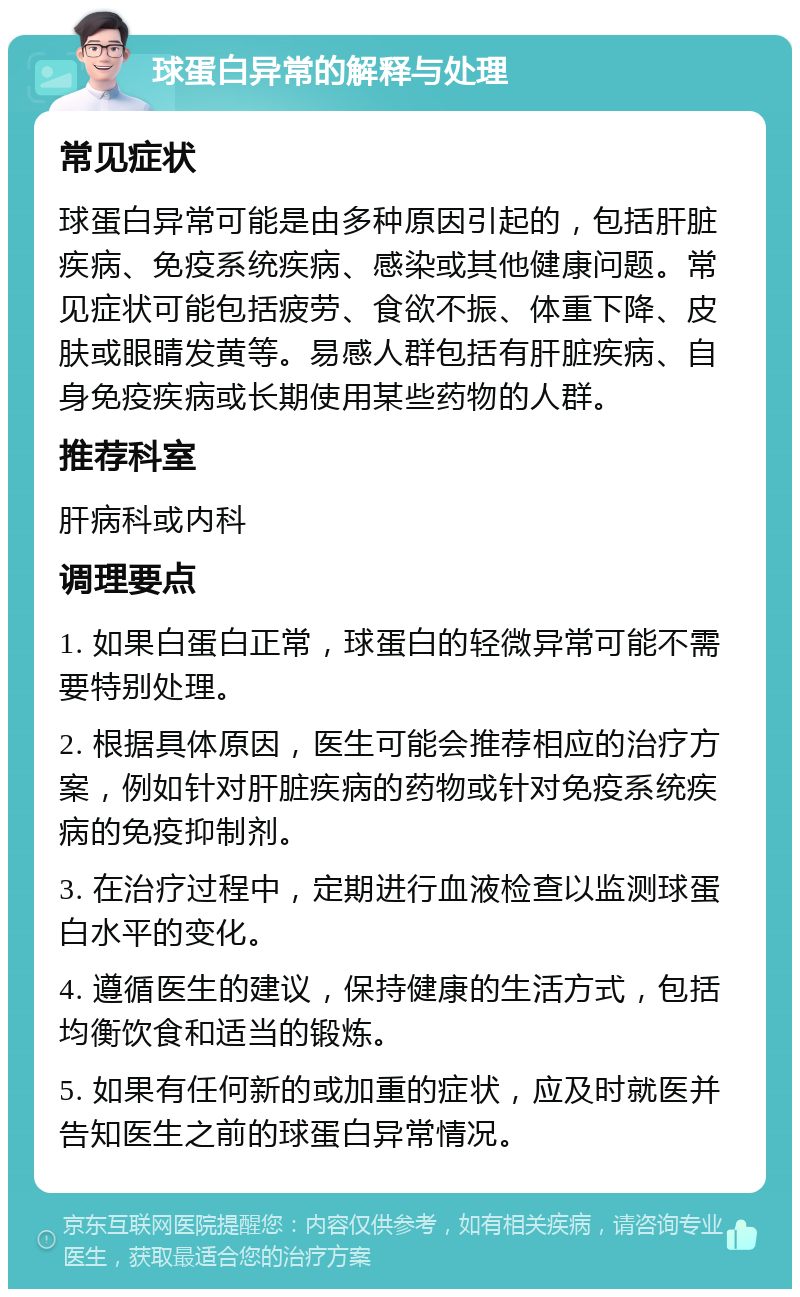 球蛋白异常的解释与处理 常见症状 球蛋白异常可能是由多种原因引起的，包括肝脏疾病、免疫系统疾病、感染或其他健康问题。常见症状可能包括疲劳、食欲不振、体重下降、皮肤或眼睛发黄等。易感人群包括有肝脏疾病、自身免疫疾病或长期使用某些药物的人群。 推荐科室 肝病科或内科 调理要点 1. 如果白蛋白正常，球蛋白的轻微异常可能不需要特别处理。 2. 根据具体原因，医生可能会推荐相应的治疗方案，例如针对肝脏疾病的药物或针对免疫系统疾病的免疫抑制剂。 3. 在治疗过程中，定期进行血液检查以监测球蛋白水平的变化。 4. 遵循医生的建议，保持健康的生活方式，包括均衡饮食和适当的锻炼。 5. 如果有任何新的或加重的症状，应及时就医并告知医生之前的球蛋白异常情况。