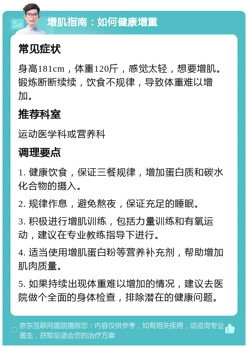 增肌指南：如何健康增重 常见症状 身高181cm，体重120斤，感觉太轻，想要增肌。锻炼断断续续，饮食不规律，导致体重难以增加。 推荐科室 运动医学科或营养科 调理要点 1. 健康饮食，保证三餐规律，增加蛋白质和碳水化合物的摄入。 2. 规律作息，避免熬夜，保证充足的睡眠。 3. 积极进行增肌训练，包括力量训练和有氧运动，建议在专业教练指导下进行。 4. 适当使用增肌蛋白粉等营养补充剂，帮助增加肌肉质量。 5. 如果持续出现体重难以增加的情况，建议去医院做个全面的身体检查，排除潜在的健康问题。