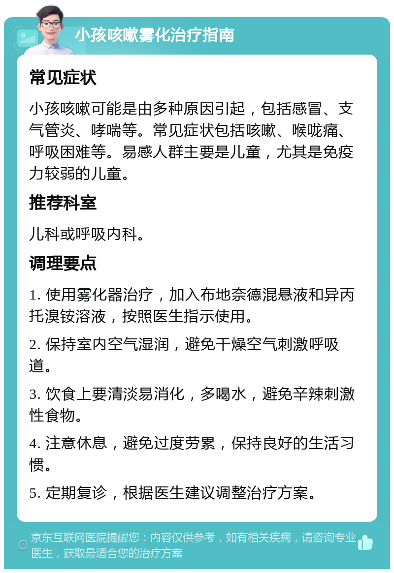 小孩咳嗽雾化治疗指南 常见症状 小孩咳嗽可能是由多种原因引起，包括感冒、支气管炎、哮喘等。常见症状包括咳嗽、喉咙痛、呼吸困难等。易感人群主要是儿童，尤其是免疫力较弱的儿童。 推荐科室 儿科或呼吸内科。 调理要点 1. 使用雾化器治疗，加入布地奈德混悬液和异丙托溴铵溶液，按照医生指示使用。 2. 保持室内空气湿润，避免干燥空气刺激呼吸道。 3. 饮食上要清淡易消化，多喝水，避免辛辣刺激性食物。 4. 注意休息，避免过度劳累，保持良好的生活习惯。 5. 定期复诊，根据医生建议调整治疗方案。