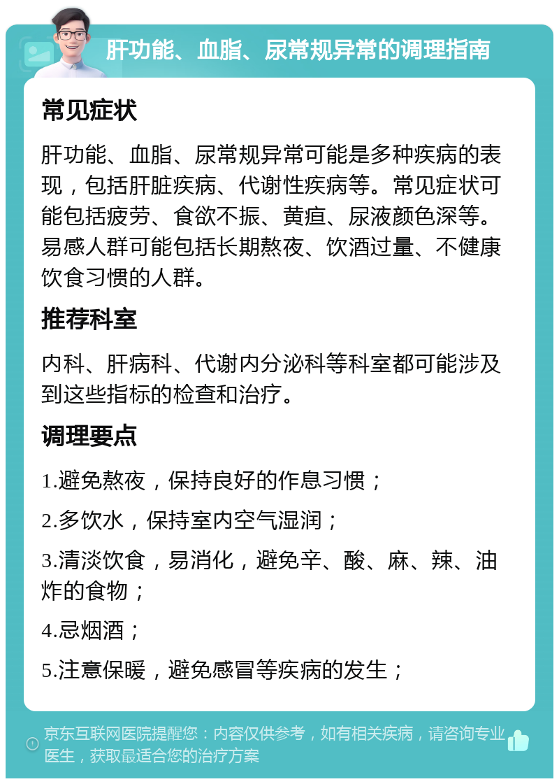 肝功能、血脂、尿常规异常的调理指南 常见症状 肝功能、血脂、尿常规异常可能是多种疾病的表现，包括肝脏疾病、代谢性疾病等。常见症状可能包括疲劳、食欲不振、黄疸、尿液颜色深等。易感人群可能包括长期熬夜、饮酒过量、不健康饮食习惯的人群。 推荐科室 内科、肝病科、代谢内分泌科等科室都可能涉及到这些指标的检查和治疗。 调理要点 1.避免熬夜，保持良好的作息习惯； 2.多饮水，保持室内空气湿润； 3.清淡饮食，易消化，避免辛、酸、麻、辣、油炸的食物； 4.忌烟酒； 5.注意保暖，避免感冒等疾病的发生；