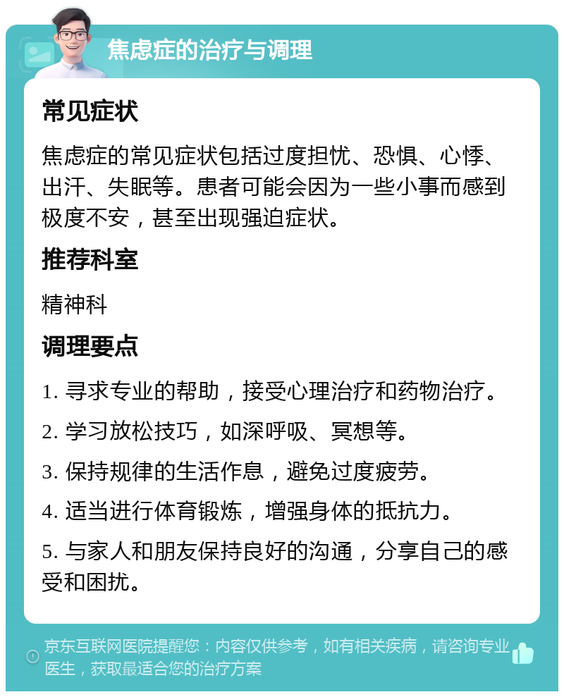 焦虑症的治疗与调理 常见症状 焦虑症的常见症状包括过度担忧、恐惧、心悸、出汗、失眠等。患者可能会因为一些小事而感到极度不安，甚至出现强迫症状。 推荐科室 精神科 调理要点 1. 寻求专业的帮助，接受心理治疗和药物治疗。 2. 学习放松技巧，如深呼吸、冥想等。 3. 保持规律的生活作息，避免过度疲劳。 4. 适当进行体育锻炼，增强身体的抵抗力。 5. 与家人和朋友保持良好的沟通，分享自己的感受和困扰。