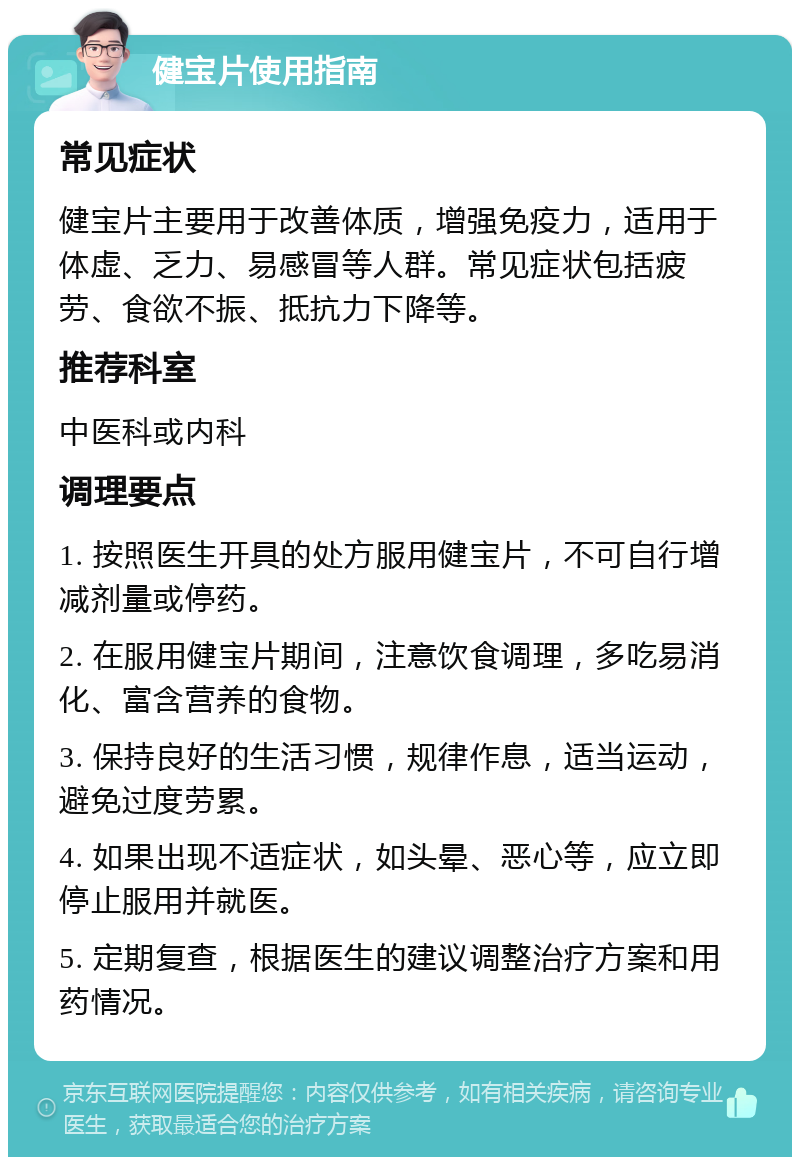 健宝片使用指南 常见症状 健宝片主要用于改善体质，增强免疫力，适用于体虚、乏力、易感冒等人群。常见症状包括疲劳、食欲不振、抵抗力下降等。 推荐科室 中医科或内科 调理要点 1. 按照医生开具的处方服用健宝片，不可自行增减剂量或停药。 2. 在服用健宝片期间，注意饮食调理，多吃易消化、富含营养的食物。 3. 保持良好的生活习惯，规律作息，适当运动，避免过度劳累。 4. 如果出现不适症状，如头晕、恶心等，应立即停止服用并就医。 5. 定期复查，根据医生的建议调整治疗方案和用药情况。